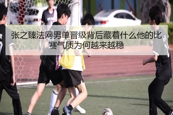 张之臻法网男单晋级背后藏着什么他的比赛气质为何越来越稳