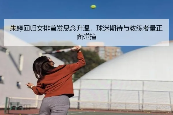 朱婷回归女排首发悬念升温，球迷期待与教练考量正面碰撞