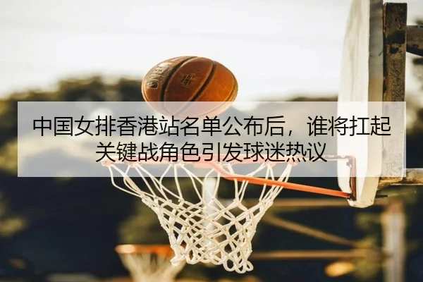 中国女排香港站名单公布后，谁将扛起关键战角色引发球迷热议