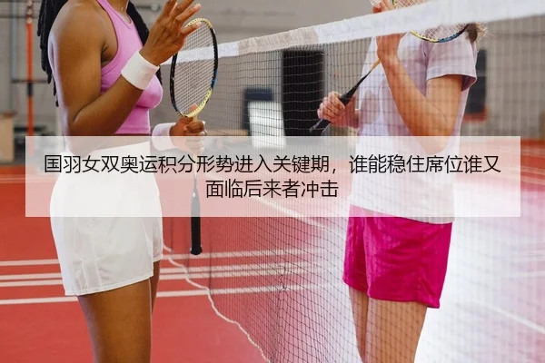 国羽女双奥运积分形势进入关键期，谁能稳住席位谁又面临后来者冲击